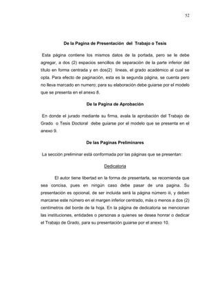 52
De la Pagina de Presentación del Trabajo o Tesis
Esta página contiene los mismos datos de la portada, pero se le debe
agregar, a dos (2) espacios sencillos de separación de la parte inferior del
título en forma centrada y en dos(2) líneas, el grado académico al cual se
opta. Para efecto de paginación, esta es la segunda página, se cuenta pero
no lleva marcado en numero; para su elaboración debe guiarse por el modelo
que se presenta en el anexo 8.
De la Pagina de Aprobación
En donde el jurado mediante su firma, avala la aprobación del Trabajo de
Grado o Tesis Doctoral debe guiarse por el modelo que se presenta en el
anexo 9.
De las Paginas Preliminares
La sección preliminar está conformada por las páginas que se presentan:
Dedicatoria
El autor tiene libertad en la forma de presentarla, se recomienda que
sea concisa, pues en ningún caso debe pasar de una pagina. Su
presentación es opcional, de ser incluida será la página número iii, y deben
marcarse este número en el margen inferior centrado, más o menos a dos (2)
centímetros del borde de la hoja. En la página de dedicatoria se mencionan
las instituciones, entidades o personas a quienes se desea honrar o dedicar
el Trabajo de Grado, para su presentación guiarse por el anexo 10.
 