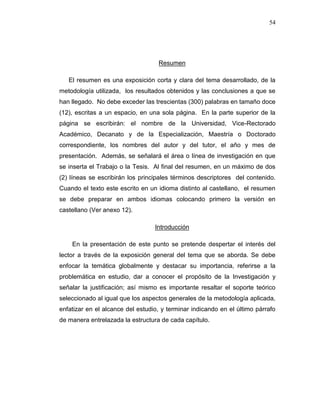 54
Resumen
El resumen es una exposición corta y clara del tema desarrollado, de la
metodología utilizada, los resultados obtenidos y las conclusiones a que se
han llegado. No debe exceder las trescientas (300) palabras en tamaño doce
(12), escritas a un espacio, en una sola página. En la parte superior de la
página se escribirán: el nombre de la Universidad, Vice-Rectorado
Académico, Decanato y de la Especialización, Maestría o Doctorado
correspondiente, los nombres del autor y del tutor, el año y mes de
presentación. Además, se señalará el área o línea de investigación en que
se inserta el Trabajo o la Tesis. Al final del resumen, en un máximo de dos
(2) líneas se escribirán los principales términos descriptores del contenido.
Cuando el texto este escrito en un idioma distinto al castellano, el resumen
se debe preparar en ambos idiomas colocando primero la versión en
castellano (Ver anexo 12).
Introducción
En la presentación de este punto se pretende despertar el interés del
lector a través de la exposición general del tema que se aborda. Se debe
enfocar la temática globalmente y destacar su importancia, referirse a la
problemática en estudio, dar a conocer el propósito de la Investigación y
señalar la justificación; así mismo es importante resaltar el soporte teórico
seleccionado al igual que los aspectos generales de la metodología aplicada,
enfatizar en el alcance del estudio, y terminar indicando en el último párrafo
de manera entrelazada la estructura de cada capítulo.
 
