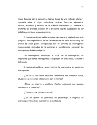 56
Estos factores por lo general se logran, luego de una reflexión atenta y
reposada sobre el origen, naturaleza, carácter, funciones, elementos,
historia, evolución y relación de la cuestión descubierta y revelará la
existencia de diversos aspectos en el problema elegido, susceptibles de ser
tratados en conjunto o separadamente.
El planteamiento del problema puede expresarse a través de una sola
pregunta, pero dependiendo de las características del tema en estudio y del
criterio del autor puede acompañarse con un conjunto de interrogantes
(subpreguntas derivadas de la primera), o sencillamente presentar las
interrogantes de la investigación.
Las interrogantes responden al “Qué” de la investigación, es
importante que dichas interrogantes se expresen en forma clara, concreta y
delimitada.
Al plantear el problema, se recomienda dar respuesta a las siguientes
interrogantes:
¿Qué es lo que debe explicarse (elementos del problema: datos,
situaciones y conceptos relacionados con el mismo)?
¿Dónde se observa el problema (hechos anteriores que guardan
relación con el problema)?.
¿Cuándo ocurre (situación actual)?
¿Qué tan grande es (relevancia del problema)?, la magnitud se
expresa por indicadores cuantitativos o cualitativos.
 