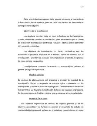 57
Cada uno de las interrogantes debe tenerse en cuenta al momento de
la formulación de los objetivos, pues de cada una de ellas se desprende su
correspondiente objetivo.
Objetivos de la Investigación
Los objetivos permiten dejar en claro la finalidad de la investigación
por ello, deben ser formulados con claridad, pues ellos constituyen el criterio
de evaluación de efectividad del trabajo realizado, además deben comenzar
con un verbo en infinitivo.
Los objetivos de investigación no deben confundirse con las
actividades o procesos implícitos en el estudio. Varían de acuerdo con la
investigación. Orientan los aspectos contemplados en el estudio. Se plantea
de modo general y especifico.
Los objetivos se presentan de acuerdo con su complejidad, primero el
general y luego los específicos.
Objetivo General:
Se derivan del planteamiento del problema y precisan la finalidad de la
investigación. Deben corresponder de manera lógica y coherente con las
interrogantes y con el título de la investigación. Generalmente es repetir de
forma infinitiva y a futuro la demostración de lo que se busca en el problema.
Es decir representa la finalidad máxima que se persigue a través del estudio
Objetivos Específicos
Los objetivos específicos se derivan del objetivo general (o de los
objetivos generales) y su función es orientar el desarrollo del estudio en
relación al objetivo general, señalan los propósitos o requerimientos en orden
 