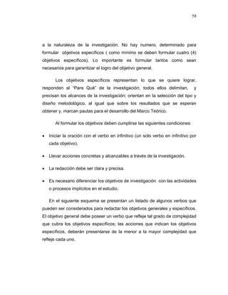 58
a la naturaleza de la investigación. No hay numero, determinado para
formular objetivos específicos ( como mínimo se deben formular cuatro (4)
objetivos específicos). Lo importante es formular tantos como sean
necesarios para garantizar el logro del objetivo general.
Los objetivos específicos representan lo que se quiere lograr,
responden al “Para Qué” de la investigación; todos ellos delimitan, y
precisan los alcances de la investigación; orientan en la selección del tipo y
diseño metodológico, al igual que sobre los resultados que se esperan
obtener y, marcan pautas para el desarrollo del Marco Teórico.
Al formular los objetivos deben cumplirse las siguientes condiciones:
 Iniciar la oración con el verbo en infinitivo (un solo verbo en infinitivo por
cada objetivo).
 Llevar acciones concretas y alcanzables a través de la investigación.
 La redacción debe ser clara y precisa.
 Es necesario diferenciar los objetivos de investigación con las actividades
o procesos implícitos en el estudio.
En el siguiente esquema se presentan un listado de algunos verbos que
pueden ser considerados para redactar los objetivos generales y específicos.
El objetivo general debe poseer un verbo que refleje tal grado de complejidad
que cubra los objetivos específicos; las acciones que indican los objetivos
específicos, deberán presentarse de la menor a la mayor complejidad que
refleje cada uno.
 