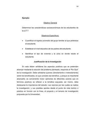 60
Ejemplo:
Objetivo General
Determinar las características socioeconómicas de los estudiantes de
la U.F.T
Objetivos Específicos:
 Cuantificar el ingreso promedio del grupo familiar al que pertenece
el estudiante.
 Establecer el nivel educativo de los padres del estudiante.
 Identificar el tipo de vivienda y la zona en donde reside el
estudiante.
Justificación de la Investigación
En esta deben señalarse los aspectos positivos que se pretenden
alcanzar mediante la solución del problema planteado, responde al “Por Qué”
de la investigación. Debe señalarse quienes (directamente e indirectamente)
serán los beneficiados, en que consiste ese beneficio, y porque es importante
alcanzarlo; es conveniente incluir opiniones de diferentes autores que en
términos positivos se refieran a la temática expuesta; así mismo, debe
destacarse la importancia del estudio. Las razones por las cuales se realiza
la investigación, y sus posibles aportes desde el punto de vista teórico o
práctico en función con la línea, el proyecto y el temario de investigación
propuesto por la Universidad.
 