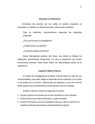 61
Alcances y Limitaciones
Contempla las razones por las cuales el estudio propuesto es
importante, su utilidad, su relevancia social, institucional o científica.
Para su redacción, recomendamos responder las siguientes
preguntas:
¿Por qué se hace la investigación?
¿Cuáles serán sus aportes?
¿A quienes pudiera beneficiar?
Estas interrogantes generan dos fases, una donde se reflejan los
obstáculos, denominados limitaciones y la otra, la proyección del estudio
denominada alcances. Estas fases deben ser desarrolladas dentro de la
justificación.
Capítulo II Marco Teórico
En todas las investigaciones el Marco Teórico debe ser visto de una
manera flexible, pues debe reflejar el desarrollo de los subtítulos; por lo tanto
no se puede dar un número determinado de subtítulos, ya que los mismos
están sujetos a las características propias del tema que se investiga.
El Marco Teórico cumple las siguientes funciones:
 Ayuda a prevenir los errores que se han cometido en otros estudios.
 Orienta sobre como habrá de llevarse a cabo el estudio
 Amplia el horizonte y guía al investigador para que éste se centre en su
problema evitando desviaciones del planteamiento original.
 