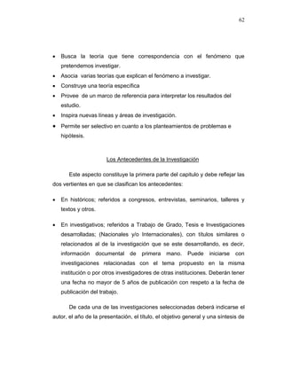62
 Busca la teoría que tiene correspondencia con el fenómeno que
pretendemos investigar.
 Asocia varias teorías que explican el fenómeno a investigar.
 Construye una teoría específica
 Provee de un marco de referencia para interpretar los resultados del
estudio.
 Inspira nuevas líneas y áreas de investigación.
 Permite ser selectivo en cuanto a los planteamientos de problemas e
hipótesis.
Los Antecedentes de la Investigación
Este aspecto constituye la primera parte del capitulo y debe reflejar las
dos vertientes en que se clasifican los antecedentes:
 En históricos; referidos a congresos, entrevistas, seminarios, talleres y
textos y otros.
 En investigativos; referidos a Trabajo de Grado, Tesis e Investigaciones
desarrolladas; (Nacionales y/o Internacionales), con títulos similares o
relacionados al de la investigación que se este desarrollando, es decir,
información documental de primera mano. Puede iniciarse con
investigaciones relacionadas con el tema propuesto en la misma
institución o por otros investigadores de otras instituciones. Deberán tener
una fecha no mayor de 5 años de publicación con respeto a la fecha de
publicación del trabajo.
De cada una de las investigaciones seleccionadas deberá indicarse el
autor, el año de la presentación, el título, el objetivo general y una síntesis de
 
