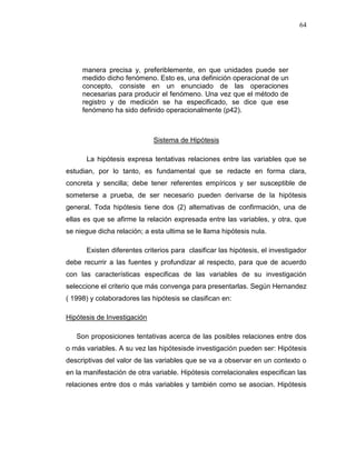 64
manera precisa y, preferiblemente, en que unidades puede ser
medido dicho fenómeno. Esto es, una definición operacional de un
concepto, consiste en un enunciado de las operaciones
necesarias para producir el fenómeno. Una vez que el método de
registro y de medición se ha especificado, se dice que ese
fenómeno ha sido definido operacionalmente (p42).
Sistema de Hipótesis
La hipótesis expresa tentativas relaciones entre las variables que se
estudian, por lo tanto, es fundamental que se redacte en forma clara,
concreta y sencilla; debe tener referentes empíricos y ser susceptible de
someterse a prueba, de ser necesario pueden derivarse de la hipótesis
general. Toda hipótesis tiene dos (2) alternativas de confirmación, una de
ellas es que se afirme la relación expresada entre las variables, y otra, que
se niegue dicha relación; a esta ultima se le llama hipótesis nula.
Existen diferentes criterios para clasificar las hipótesis, el investigador
debe recurrir a las fuentes y profundizar al respecto, para que de acuerdo
con las características especificas de las variables de su investigación
seleccione el criterio que más convenga para presentarlas. Según Hernandez
( 1998) y colaboradores las hipótesis se clasifican en:
Hipótesis de Investigación
Son proposiciones tentativas acerca de las posibles relaciones entre dos
o más variables. A su vez las hipótesisde investigación pueden ser: Hipótesis
descriptivas del valor de las variables que se va a observar en un contexto o
en la manifestación de otra variable. Hipótesis correlacionales especifican las
relaciones entre dos o más variables y también como se asocian. Hipótesis
 