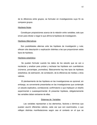 65
de la diferencia entre grupos; se formulan en investigaciones cuyo fin es
comparar grupos.
Hipótesis Nulas
Constituyen proposiciones acerca de la relación entre variables; solo que
sirven para refutar o negar lo que afirma la hipótesis de investigación.
Hipótesis Alternativas
Son posibilidades alternas ante las hipótesis de investigación y nula;
ofrecen otra descripción o explicación distintas a las que proporcionan estos
tipos de hipótesis.
Hipótesis estadística
Se pueden formular cuando los datos de los estudio que se van a
recolectar y analizar para probar y rechazar las hipótesis son cuantitativos
(números, porcentajes, promedios). Básicamente hay tres tipos de hipótesis
estadística; de estimación, de correlación, de la diferencia de medias u otros
valores.
El planteamiento de las hipótesis en las investigaciones es opcional, sin
embargo, es conveniente presentarlas en las investigaciones que contemple
un estudio explicativo, correlacional, confirmatorio o que impliquen un diseño
experimental o cuasiexperimental. Al presentar hipótesis, obligatoriamente
las variables deben extraerse de ellas.
Sistemas de Variables
Las variables representan a los elementos, factores o términos que
puedan asumir diferentes valores, cada vez que son examinados, o que
reflejan distintas manifestaciones según sea el contexto en el que se
 