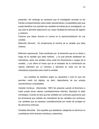 66
presentan. Sin embargo es necesario que el investigador consulte en las
fuentes correspondientes sobre estas características o propiedades para que
pueda identificar con precisión las variables de interés de su investigación, ya
que esto le permitirá seleccionar con mayor facilidad las técnicas de registro
y medición.
Factores que deben tenerse en cuenta en la operacionalización de una
variable:
Definición Nominal: Es simplemente el nombre de la variable que debe
medirse.
Definición operacional: Esta constituido por la dimensión que es un factor o
rasgo de la variable que debe medirse, y la cual permite establecer los
indicadores, estos nos señalan como medir las dimensiones o rasgos de la
variable; y por último el índice que es el resultado de la combinación de
valores obtenidos por un individuo o elemento en cada uno de los
indicadores propuestos para medir la variable.
Las variables se clasifican según su capacidad o nivel en que nos
permitan medir los objetos, es decir, dependiendo de sus propias
características o propiedades.
Variable Continua: (Hernández, 1997) Se presenta cuando el fenómeno a
medir puede tomar valores cuantitativamente distintos. Ejemplos la edad
cronológica. Cuando se dice que las variables son continuas suponemos que
los fenómenos que señalan los indicadores de las variables son continuos.
Las variables que se expresan cuantitativamente por medio de puntajes se
les denomina continuas.
Variables Discretas: Son aquellas que establecen categorías en términos no
cuantitativos entre diversos individuos o elementos.
 