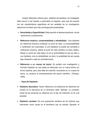 70
Existen diferentes criterios para clasificar las hipótesis, el investigador
debe recurrir a las fuentes y profundizar al respecto, para que de acuerdo
con las características especificas de las variables de su investigación
seleccione el criterio que más convenga para presentarlas.
 Generalidad y Especificidad: Debe permitir el desmenuzamiento de las
operaciones y predicciones.
 Referencia empírica, comprobabilidad y refutabilidad: Una hipótesis
sin referencia empírica constituye un juicio de valor. La comprobabilidad
o verificación son esenciales; si una hipótesis no puede ser sometida a
verificación empírica, desde el punto de vista científico no tiene validez.
Desde un punto de vista lógico no es la verificabilidad la que da valor a
una hipótesis, sino la refutabilidad, es decir, la posibilidad de ser puesta
bajo refutación y salir sin contradicciones.
 Referencia a un cuerpo de teoría: Es posible una investigación y
formular hipótesis sin que éstas se relacionen con un marco teórico en
forma explícita, pero esta falta de inserción consciente en un cuerpo de
teoría, no conduce al acrecentamiento del acervo científico (Tamayo,
1993).
- Tipos De Hipótesis
 Hipótesis descriptiva. Hacen referencia a la existencia de relaciones de
cambio en la estructura de un fenómeno dado. Ejemplo: La condición
social de las personas se relaciona con el tipo de institución en la cual
estudian.
 Hipótesis causales: Es una proposición tentativa de los factores que
intervienen como causa en el fenómeno que se estudia. Ejemplo: el
 