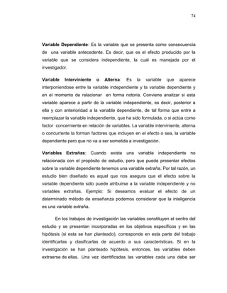 74
Variable Dependiente: Es la variable que se presenta como consecuencia
de una variable antecedente. Es decir, que es el efecto producido por la
variable que se considera independiente, la cual es manejada por el
investigador.
Variable Interviniente o Alterna: Es la variable que aparece
interponiendose entre la variable independiente y la variable dependiente y
en el momento de relacionar en forma notoria. Conviene analizar si esta
variable aparece a partir de la variable independiente, es decir, posterior a
ella y con anterioridad a la variable dependiente, de tal forma que entre a
reemplazar la variable independiente, que ha sido formulada, o si actúa como
factor concerniente en relación de variables. La variable interviniente, alterna
o concurrente la forman factores que incluyen en el efecto o sea, la variable
dependiente pero que no va a ser sometida a investigación.
Variables Extrañas: Cuando existe una variable independiente no
relacionada con el propósito de estudio, pero que puede presentar efectos
sobre la variable dependiente tenemos una variable extraña. Por tal razón, un
estudio bien diseñado es aquel que nos asegura que el efecto sobre la
variable dependiente sólo puede atribuirse a la variable independiente y no
variables extrañas. Ejemplo: Si deseamos evaluar el efecto de un
determinado método de enseñanza podemos considerar que la inteligencia
es una variable extraña.
En los trabajos de investigación las variables constituyen el centro del
estudio y se presentan incorporadas en los objetivos específicos y en las
hipótesis (si esta se han planteado), corresponde en esta parte del trabajo
identificarlas y clasificarlas de acuerdo a sus características. Si en la
investigación se han planteado hipótesis, entonces, las variables deben
extraerse de ellas. Una vez identificadas las variables cada una debe ser
 
