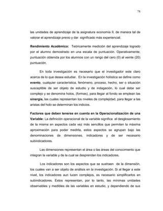 78
las unidades de aprendizaje de la asignatura economía II, de manera tal de
valorar el aprendizaje previo y dar significado más experiencial.
Rendimiento Académico: Teóricamente medición del aprendizaje logrado
por el alumno demostrado en una escala de puntuación. Operativamente;
puntuación obtenida por los alumnos con un rango del cero (0) al veinte (20)
puntuación.
En toda investigación es necesario que el investigador este claro
acerca de lo que desea estudiar. En la investigación holística se define como
evento, cualquier característica, fenómeno, proceso, hecho, ser o situación
susceptible de ser objeto de estudio y de indagación, lo cual debe ser
complejo y se denomina holos, (formas), para llegar al fondo se emplean las
sinergia, las cuales representan los niveles de complejidad, para llegar a las
aristas del holo se determinan los indicios.
Factores que deben tenerse en cuenta en la Operacionalización de una
Variable: La definición operacional de la variable significa el desglosamiento
de la misma en aspectos cada vez más sencillos que permiten la máxima
aproximación para poder medirla, estos aspectos se agrupan bajo las
denominaciones de dimensiones, indicadores y de ser necesario
subindicadores.
Las dimensiones representan el área o las áreas del conocimiento que
integran la variable y de la cual se desprenden los indicadores.
Los indicadores son los aspectos que se sustraen de la dimensión,
los cuales van a ser objeto de análisis en la investigación. Si al llegar a este
nivel, los indicadores aun lucen complejos, es necesario simplificarlos en
subindicadores. Estos representan, por lo tanto, las mínimas unidades
observables y medibles de las variables en estudio, y dependiendo de sus
 