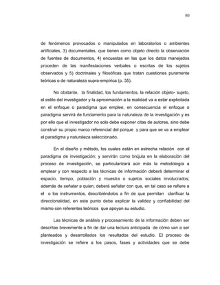 80
de fenómenos provocados o manipulados en laboratorios o ambientes
artificiales, 3) documentales, que tienen como objeto directo la observación
de fuentes de documentos, 4) encuestas en las que los datos manejados
proceden de las manifestaciones verbales o escritas de los sujetos
observados y 5) doctrinales y filosóficas que tratan cuestiones puramente
teóricas o de naturaleza supra-empírica (p. 35).
No obstante, la finalidad, los fundamentos, la relación objeto- sujeto,
el estilo del investigador y la aproximación a la realidad va a estar explicitada
en el enfoque o paradigma que emplee, en consecuencia el enfoque o
paradigma servirá de fundamento para la naturaleza de la investigación y es
por ello que el investigador no solo debe exponer citas de autores, sino debe
construir su propio marco referencial del porque y para que se va a emplear
el paradigma y naturaleza seleccionado.
En el diseño y método, los cuales están en estrecha relación con el
paradigma de investigación; y servirán como brújula en la elaboración del
proceso de investigación, se particularizará aún más la metodología a
emplear y con respecto a las técnicas de información deberá determinar el
espacio, tiempo, población y muestra o sujetos sociales involucrados;
además de señalar a quien, deberá señalar con que, en tal caso se refiere a
el o los instrumentos, describiéndolos a fin de que permitan clarificar la
direccionalidad, en este punto debe explicar la validez y confiabilidad del
mismo con referentes teóricos que apoyan su estudio.
Las técnicas de análisis y procesamiento de la información deben ser
descritas brevemente a fin de dar una lectura anticipada de cómo van a ser
planteados y desarrollados los resultados del estudio. El proceso de
investigación se refiere a los pasos, fases y actividades que se debe
 