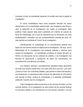 81
incorporar el plan de actividades siguiendo el modelo que más le agrade al
investigador.
El marco metodológico tiene como propósito describir los pasos
relacionados con la metodología seleccionada que emplearan para llevar a
cabo el desarrollo de la investigación, los cuales el investigador debe
justificar. Cada aspecto debe estar sustentado por criterios de autores de
libros de metodología, por lo que es importante que se acompañe con citas
parafraseadas o textuales con sus correspondientes soportes de autor. En
este capítulo se manifiesta él “Como” de la investigación.
Científicamente la metodología es un procedimiento general para
lograr de una manera precisa el objetivo de la investigación. De aquí, que la
Metodología de la Investigación nos presenta métodos y técnicas para
realizar la investigación. La metodología constituye la médula del plan; se
refiere a la descripción de las unidades de análisis, o de investigación, las
técnicas de observación y recolección de datos, los instrumentos, los
procedimientos y las técnicas de análisis.
Los métodos, técnicas y procedimientos aplicados deben describirse
de modo que el lector puede tener una visión clara de lo que hizo, ¿por qué?
¿Cómo se hizo? Con suficientes detalles, para permitir la réplica del estudio y
sus limitaciones. La descripción debe contener los elementos de información
que permita al lector, evaluar la metodología y la probable confiabilidad,
población, muestra, tipo de investigación.
Toda investigación debe enmarcarse en las ciencias formales o en las
ciencias fácticas. Si la investigación se ubica dentro de las ciencias fácticas
es necesario señalar si se corresponde con las ciencias naturales o con las
 