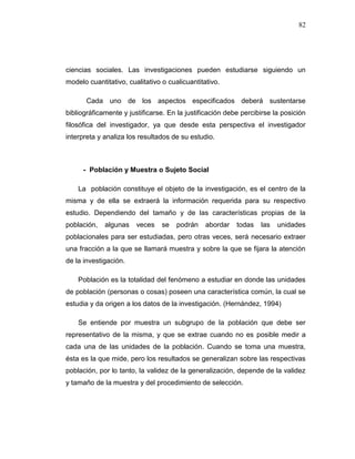 82
ciencias sociales. Las investigaciones pueden estudiarse siguiendo un
modelo cuantitativo, cualitativo o cualicuantitativo.
Cada uno de los aspectos especificados deberá sustentarse
bibliográficamente y justificarse. En la justificación debe percibirse la posición
filosófica del investigador, ya que desde esta perspectiva el investigador
interpreta y analiza los resultados de su estudio.
- Población y Muestra o Sujeto Social
La población constituye el objeto de la investigación, es el centro de la
misma y de ella se extraerá la información requerida para su respectivo
estudio. Dependiendo del tamaño y de las características propias de la
población, algunas veces se podrán abordar todas las unidades
poblacionales para ser estudiadas, pero otras veces, será necesario extraer
una fracción a la que se llamará muestra y sobre la que se fijara la atención
de la investigación.
Población es la totalidad del fenómeno a estudiar en donde las unidades
de población (personas o cosas) poseen una característica común, la cual se
estudia y da origen a los datos de la investigación. (Hernández, 1994)
Se entiende por muestra un subgrupo de la población que debe ser
representativo de la misma, y que se extrae cuando no es posible medir a
cada una de las unidades de la población. Cuando se toma una muestra,
ésta es la que mide, pero los resultados se generalizan sobre las respectivas
población, por lo tanto, la validez de la generalización, depende de la validez
y tamaño de la muestra y del procedimiento de selección.
 