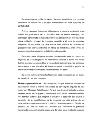 83
Para cada tipo de población existen fórmulas estadísticas que permiten
determinar el tamaño de la muestra manteniendo un nivel aceptable de
confiabilidad.
En todo caso para determinar el tamaño de la muestra se debe tener en
cuenta los parámetros de la población que se desea investigar, una
estimación aproximada de la distribución de las características investigada en
dicha población, el nivel de precisión requerido y el error de muestreo
aceptable. Es importante que para realizar estos cálculos se consulten los
procedimientos correspondientes en libros de estadística; entre otros, se
pueden revisar los señalados en la bibliografía sugerida.
Para seleccionar el tipo de muestra, es necesario tener en cuenta: los
objetivos de la investigación, la información obtenida a través del marco
teórico, los recursos disponibles, la metodología seleccionada, las técnicas e
instrumentos a ser utilizados, el diseño muestral y estadístico, prueba de
representatividad de la muestra y tratamiento de los datos.
Se cuenta con una amplia clasificación de tipos de muestra, de las cuales
se mencionan las más comunes:
Muestras probabilísticas: Se caracterizan porque todas las unidades de
la población tienen la misma probabilidad de ser elegida; algunos de este
grupo son: Muestras Estratificadas; Para el muestreo estratificado se divide
la población en varios grupos o estratos con el fin de dar representatividad a
los distintos factores que integran el universo o población del estudio la
condición de la estratificación es la presencia en cada estrato de las
características que conforman la población. Muestreo Aleatorio Simple; se
elabora una lista de todas las unidades que conforman la población
numerando consecutivamente a cada una de ellas, luego mediante cualquier
 