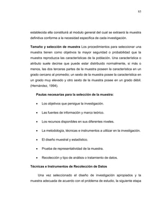 85
establecida ella constituirá al modulo general del cual se extraerá la muestra
definitiva conforme a la necesidad especifica de cada investigación.
Tamaño y selección de muestra Los procedimientos para seleccionar una
muestra tienen como objetivos la mayor seguridad o probabilidad que la
muestra reproduzca las características de la población. Una característica o
atributo suele decirse que puede estar distribuido normalmente, si más o
menos, las dos terceras partes de la muestra poseen la característica en un
grado cercano al promedio; un sexto de la muestra posee la característica en
un grado muy elevado y otro sexto de la muestra posee en un grado débil.
(Hernández, 1994).
Pautas necesarias para la selección de la muestra:
 Los objetivos que persigue la investigación.
 Las fuentes de información y marco teórico.
 Los recursos disponibles en sus diferentes niveles.
 La metodología, técnicas e instrumentos a utilizar en la investigación.
 El diseño muestral y estadístico.
 Prueba de representatividad de la muestra.
 Recolección y tipo de análisis o tratamiento de datos.
Técnicas e Instrumentos de Recolección de Datos
Una vez seleccionado el diseño de investigación apropiados y la
muestra adecuada de acuerdo con el problema de estudio, la siguiente etapa
 