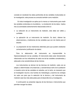 86
consiste en recolectar los datos pertinentes de las variables involucradas en
la investigación; este proceso es conocido también como medición.
En toda investigación se aplica por lo menos un instrumento para medir
las variables contenidas en el problema. La recolección de los datos implica
tres (3) actividades estrechamente relacionadas entre sí:
 La selección de un instrumento de medición, este debe ser válido y
confiable.
 La aplicación de un instrumento de medición. Es decir, obtener las
observaciones y mediciones de las variables que son de interés para el
estudio.
 La preparación de las mediciones obtenidas para que puedan analizarse
correctamente (codificación de datos)
Para la elaboración del instrumento es imprescindible la
Operacionalización de las variables. El instrumento debe estar directamente
relacionado con los indicadores de cada una de las variables consideradas y
adecuado a las características de las mismas.
Los instrumentos se derivan de las técnicas de medición, cada una se
adapta a determinadas circunstancias y características tanto de la población
o muestra como de las variables en estudios, por lo tanto, es necesario que
el investigador recurra a las fuentes de metodología y examine las ventajas
de cada una para que la selección de la técnica y del instrumento de
medición sean las más adecuadas para el desarrollo de su investigación.
A continuación se presentan algunas de las técnicas e instrumentos que
permiten recoger los datos:
 