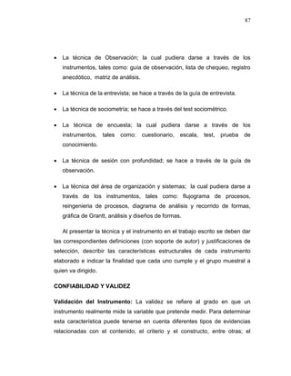 87
 La técnica de Observación; la cual pudiera darse a través de los
instrumentos, tales como: guía de observación, lista de chequeo, registro
anecdótico, matriz de análisis.
 La técnica de la entrevista; se hace a través de la guía de entrevista.
 La técnica de sociometría; se hace a través del test sociométrico.
 La técnica de encuesta; la cual pudiera darse a través de los
instrumentos, tales como: cuestionario, escala, test, prueba de
conocimiento.
 La técnica de sesión con profundidad; se hace a través de la guía de
observación.
 La técnica del área de organización y sistemas; la cual pudiera darse a
través de los instrumentos, tales como: flujograma de procesos,
reingenieria de procesos, diagrama de análisis y recorrido de formas,
gráfica de Grantt, análisis y diseños de formas.
Al presentar la técnica y el instrumento en el trabajo escrito se deben dar
las correspondientes definiciones (con soporte de autor) y justificaciones de
selección, describir las características estructurales de cada instrumento
elaborado e indicar la finalidad que cada uno cumple y el grupo muestral a
quien va dirigido.
CONFIABILIDAD Y VALIDEZ
Validación del Instrumento: La validez se refiere al grado en que un
instrumento realmente mide la variable que pretende medir. Para determinar
esta característica puede tenerse en cuenta diferentes tipos de evidencias
relacionadas con el contenido, el criterio y el constructo, entre otras; el
 