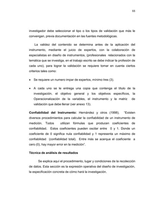 88
investigador debe seleccionar el tipo o los tipos de validación que más le
convengan, previa documentación en las fuentes metodológicas.
La validez del contenido se determina antes de la aplicación del
instrumento, mediante el juicio de expertos, con la colaboración de
especialistas en diseño de instrumentos, (profesionales relacionados con la
temática que se investiga, en el trabajo escrito se debe indicar la profesión de
cada uno), para lograr la validación se requiere tomar en cuenta ciertos
criterios tales como:
 Se requiere un numero impar de expertos, mínimo tres (3).
 A cada uno se le entrega una copia que contenga el título de la
investigación, el objetivo general y los objetivos específicos, la
Operacionalización de la variables, el instrumento y la matriz de
validación que debe llenar (ver anexo 13).
Confiabilidad del Instrumento: Hernández y otros (1998), “Existen
diversos procedimientos para calcular la confiabilidad de un instrumento de
medición. Todos utilizan fórmulas que producen coeficientes de
confiabilidad. Estos coeficientes pueden oscilar entre 0 y 1. Donde un
coeficiente de 0 significa nula confiabilidad y 1 representa un máximo de
confiabilidad (confiabilidad total). Entre más se acerque el coeficiente a
cero (0), hay mayor error en la medición”.
Técnica de análisis de resultados
Se explica aquí el procedimiento, lugar y condiciones de la recolección
de datos. Esta sección es la expresión operativa del diseño de investigación,
la especificación concreta de cómo hará la investigación.
 