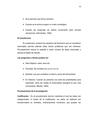 90
 Se le permite usar forma narrativa
 Cuando se le anima a seguir un orden cronológico
 Cuando las preguntas se utilizan únicamente para suscitar
narraciones. (Hernández, 1994).
El Cuestionario
El cuestionario contiene los aspectos del fenómeno que se consideran
esenciales; permite además aislar ciertos problemas que nos interesan.
Principalmente reduce la realidad a cierto número de datos esenciales y
precisa el objeto de estudio.
Las preguntas o itemes pueden ser
 Dato Objetivo: edad, sexo etc.
 Cerradas: Se contesta con un sí o un no
 Abiertas: Las que contestan a criterio y juicio del entrevistado
 En Abanico: Cuando se presenta una serie de posibilidades para
responder, entre las cuales el entrevistado escogerá la que crea
conveniente. (Morles, 1994).
Procesamiento de la Investigación
Codificación : Es el procedimiento técnico mediante el cual los datos son
categorizados. A través de la codificación, los datos sin elaborar son
transformados en símbolos, ordinariamente numéricos, que pueden ser
 