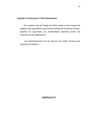 92
Capitulo V Conclusiones Y Recomendaciones
Es el capitulo final de Trabajo de Grado, donde el autor resume los
aspectos más significativos que encontró mediante el desarrollo del texto,
presenta los argumentos. Es recomendable presentar primero las
conclusiones más significativas.
Las recomendaciones son las acciones que deben tomarse para
solucionar el problema.
CAPITULO VI
 