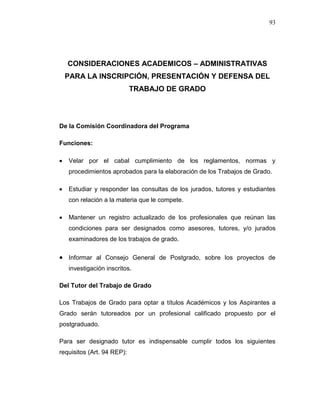 93
CONSIDERACIONES ACADEMICOS – ADMINISTRATIVAS
PARA LA INSCRIPCIÓN, PRESENTACIÓN Y DEFENSA DEL
TRABAJO DE GRADO
De la Comisión Coordinadora del Programa
Funciones:
 Velar por el cabal cumplimiento de los reglamentos, normas y
procedimientos aprobados para la elaboración de los Trabajos de Grado.
 Estudiar y responder las consultas de los jurados, tutores y estudiantes
con relación a la materia que le compete.
 Mantener un registro actualizado de los profesionales que reúnan las
condiciones para ser designados como asesores, tutores, y/o jurados
examinadores de los trabajos de grado.
 Informar al Consejo General de Postgrado, sobre los proyectos de
investigación inscritos.
Del Tutor del Trabajo de Grado
Los Trabajos de Grado para optar a títulos Académicos y los Aspirantes a
Grado serán tutoreados por un profesional calificado propuesto por el
postgraduado.
Para ser designado tutor es indispensable cumplir todos los siguientes
requisitos (Art. 94 REP):
 
