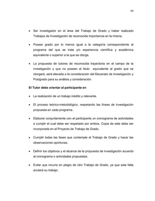 94
 Ser investigador en el área del Trabajo de Grado y haber realizado
Trabajos de Investigación de reconocida importancia en la misma.
 Poseer grado por lo menos igual a la categoría correspondiente al
programa del que se trate y/o experiencia científica y académica
equivalente o superior a la que se otorga.
 La propuesta de tutores de reconocida trayectoria en el campo de la
investigación y que no posean el titulo equivalente al grado que se
otorgará, será elevada a la consideración del Decanato de Investigación y
Postgrado para su análisis y consideración.
El Tutor debe orientar al participante en:
 La realización de un trabajo inédito y relevante.
 El proceso teórico-metodológico, respetando las líneas de investigación
propuesta en cada programa.
 Elaborar conjuntamente con el participante un cronograma de actividades
a cumplir el cual debe ser respetado por ambos. Copia de este debe ser
incorporada en el Proyecto de Trabajo de Grado.
 Cumplir todas las fases que contemple el Trabajo de Grado y hacer las
observaciones oportunas.
 Definir los objetivos y el alcance de la propuesta de investigación acuerdo
al cronograma o actividades propuestas.
 Evitar que incurra en plagio de otro Trabajo de Grado, ya que esta falta
anulará su trabajo.
 
