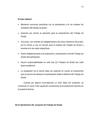 95
El tutor deberá:
 Mantener reuniones periódicas con el participante a fin de analizar los
progresos del trabajo de grado.
 Autorizar por escrito al aspirante para la presentación del Trabajo de
Grado.
 Convocar, con carácter de obligatoriedad a los otros miembros del jurado,
por lo menos a una (1) reunión para el análisis del Trabajo de Grado y
levantar el o las actas respectivas.
 Asistir obligatoriamente a la exposición y presentación oral del Trabajo de
Grado del participante.
 Asumir responsabilidades en solo tres (3) Trabajos de Grado por cada
lapso académico.
 La aceptación de la tutoría debe ser explícita en cuanto al compromiso
que se asume de asesorar al participante hasta la defensa del Trabajo de
Grado.
Cuando por alguna circunstancias un tutor deba ser sustituido, se
nombrará un nuevo Tutor siguiendo nuevamente el procedimiento descrito en
la presente Norma.
De la Aprobación del proyecto de Trabajo de Grado
 