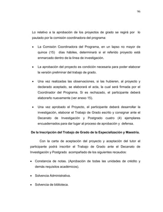 96
Lo relativo a la aprobación de los proyectos de grado se regirá por lo
pautado por la comisión coordinadora del programa:
 La Comisión Coordinadora del Programa, en un lapso no mayor de
quince (15) días hábiles, determinará si el referido proyecto está
enmarcado dentro de la línea de investigación.
 La aprobación del proyecto es condición necesaria para poder elaborar
la versión preliminar del trabajo de grado.
 Una vez realizadas las observaciones, si las hubieren, al proyecto y
declarado aceptado, se elaborará el acta, la cual será firmada por el
Coordinador del Programa. Si es rechazado, el participante deberá
elaborarlo nuevamente (ver anexo 15).
 Una vez aprobado el Proyecto, el participante deberá desarrollar la
investigación, elaborar el Trabajo de Grado escrito y consignar ante el
Decanato de Investigación y Postgrado cuatro (4) ejemplares
encuadernados para dar lugar al proceso de aprobación y defensa.
De la Inscripción del Trabajo de Grado de la Especialización y Maestría.
Con la carta de aceptación del proyecto y aceptación del tutor el
participante podrá inscribir el Trabajo de Grado ante el Decanato de
Investigación y Postgrado acompañado de los siguientes recaudos:
 Constancia de notas. (Aprobación de todas las unidades de crédito y
demás requisitos académicos).
 Solvencia Administrativa.
 Solvencia de biblioteca.
 