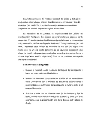 98
El jurado examinador del Trabajo Especial de Grado y trabajo de
grado estará integrado por el tutor, dos (2) miembros principales y dos (2)
suplentes. (Art 100 REP). Los miembros del jurado examinador deben
cumplir con los mismos requisitos exigidos a los tutores.
La instalación de los jurados, es responsabilidad del Decano de
Investigación y Postgrado. Los jurados se comprometerán a sostener por lo
menos tres (3) reuniones durante el lapso reglamentado para la presentación
oral y evaluación del Trabajo Especial de Grado ó Trabajo de Grado (Art 103
REP). Realizada cada reunión se levantará un acta con una copia a un
mismo tenor y a un solo efecto; contentiva de los siguientes aspectos: Fecha
y hora de reunión, observaciones realizadas, acuerdos alcanzados, fecha y
hora de la próxima reunión (si procede), firma de los presentes, entrega de
una copia al Decanato.
Son atribuciones del jurado:
 Evaluar el material escrito resultante del trabajo del participante y
hacer las observaciones sí las hubiere.
 Asistir a las reuniones convocadas por el tutor, en las instalaciones
de la Universidad, con la finalidad de discutir las observaciones y
recomendaciones del trabajo del participante e invitar a éste, si el
caso así lo amerite.
 Suscribir el acta con las observaciones (si las hubiere) y fijar la
fecha, dentro de un lapso no mayor de cuarenta y cinco (45) días
calendario, para la presentación oral de la defensa del Trabajo de
Grado.
 