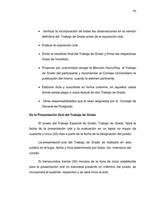 99
 Verificar la incorporación de todas las observaciones en la versión
definitiva del Trabajo de Grado antes de la exposición oral.
 Evaluar la exposición oral.
 Emitir el veredicto final del Trabajo de Grado y firmar las respectivas
Actas de Veredicto.
 Proponer por unanimidad otorgar la Mención Honorífica al Trabajo
de Grado del participante y recomendar al Consejo Universitario la
publicación del mismo, cuando lo estimen pertinente.
 Elaborar Acta y suscribirla en forma unánime, en aquellos casos
donde exista plagio o copia textual de otro Trabajo de Grado.
 Otras responsabilidades que le sean asignadas por el Consejo de
General de Postgrado.
De la Presentación Oral del Trabajo de Grado
El jurado del Trabajo Especial de Grado, Trabajo de Grado, fijará la
fecha de la presentación oral y la evaluación en un lapso no mayor de
cuarenta y cinco (45) días a partir de la fecha de la designación del jurado.
La presentación oral del Trabajo de Grado se realizará en acto
público en el lugar, fecha y hora determinado por todos los miembros del
Jurado.
Si transcurridos treinta (30) minutos de la hora de inicio establecida
para la presentación oral no estuviese presente un miembro del jurado, se
incorporará el suplente respectivo y se dará inicio al acto.
 