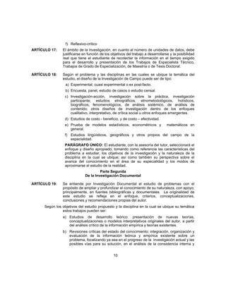 f) Reflexivo-crítico
ARTÍCULO 17: El ámbito de la investigación, en cuanto al número de unidades de datos, debe
justificarse en función de los objetivos del trabajo a desarrollarse y la posibilidad
real que tiene el estudiante de recolectar la información en el tiempo exigido
para el desarrollo y presentación de los Trabajos de Especialista Técnico,
Trabajos de Grado de Especialización, de Maestría o de Tesis Doctoral.
ARTÍCULO 18: Según el problema y las disciplinas en las cuales se ubique la temática del
estudio, el diseño de la Investigación de Campo puede ser de tipo:
a) Experimental, cuasi experimental o ex post-facto.
b) Encuesta, panel, estudio de casos o estudio censal.
c) Investigación-acción, investigación sobre la práctica, investigación
participante; estudios etnográficos, etnometodológicos, holísticos,
biográficos, fenomenológicos, de análisis sistémico, de análisis de
contenido; otros diseños de investigación dentro de los enfoques
cualitativo, interpretativo, de crítica social u otros enfoques emergentes.
d) Estudios de costo - beneficio, y de costo – efectividad.
e) Prueba de modelos estadísticos, econométricos y matemáticos en
general.
f) Estudios lingüísticos, geográficos y otros propios del campo de la
especialidad.
PARÁGRAFO ÚNICO: El estudiante, con la asesoría del tutor, seleccionará el
enfoque y diseño apropiado, tomando como referencia las características del
problema a estudiar, los objetivos de la investigación y la naturaleza de la
disciplina en la cual se ubique; así como también su perspectiva sobre el
avance del conocimiento en el área de su especialidad y los modos de
aproximarse al estudio de la realidad.
Parte Segunda
De la Investigación Documental
ARTÍCULO 19: Se entiende por Investigación Documental el estudio de problemas con el
propósito de ampliar y profundizar el conocimiento de su naturaleza, con apoyo,
principalmente, en fuentes bibliográficas y documentales. La originalidad de
este estudio se refleja en el enfoque, criterios, conceptualizaciones,
conclusiones y recomendaciones propias del autor.
Según los objetivos del estudio propuesto y la disciplina en la cual se ubique su temática
estos trabajos pueden ser:
a) Estudios de desarrollo teórico: presentación de nuevas teorías,
conceptualizaciones o modelos interpretativos originales del autor, a partir
del análisis crítico de la información empírica y teorías existentes.
b) Revisiones críticas del estado del conocimiento: integración, organización y
evaluación de la información teórica y empírica existente sobre un
problema, focalizando ya sea en el progreso de la investigación actual y las
posibles vías para su solución, en el análisis de la consistencia interna y
10
 