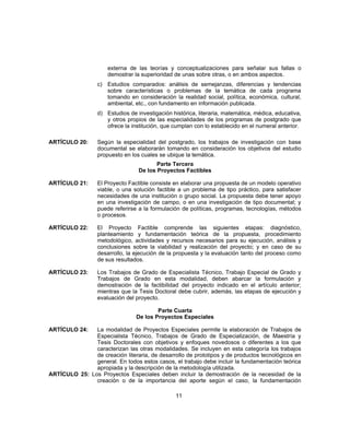 externa de las teorías y conceptualizaciones para señalar sus fallas o
demostrar la superioridad de unas sobre otras, o en ambos aspectos.
c) Estudios comparados: análisis de semejanzas, diferencias y tendencias
sobre características o problemas de la temática de cada programa
tomando en consideración la realidad social, política, económica, cultural,
ambiental, etc., con fundamento en información publicada.
d) Estudios de investigación histórica, literaria, matemática, médica, educativa,
y otros propios de las especialidades de los programas de postgrado que
ofrece la institución, que cumplan con lo establecido en el numeral anterior.
ARTÍCULO 20: Según la especialidad del postgrado, los trabajos de investigación con base
documental se elaborarán tomando en consideración los objetivos del estudio
propuesto en los cuales se ubique la temática.
Parte Tercera
De los Proyectos Factibles
ARTÍCULO 21: El Proyecto Factible consiste en elaborar una propuesta de un modelo operativo
viable, o una solución factible a un problema de tipo práctico, para satisfacer
necesidades de una institución o grupo social. La propuesta debe tener apoyo
en una investigación de campo, o en una investigación de tipo documental; y
puede referirse a la formulación de políticas, programas, tecnologías, métodos
o procesos.
ARTÍCULO 22: El Proyecto Factible comprende las siguientes etapas: diagnóstico,
planteamiento y fundamentación teórica de la propuesta, procedimiento
metodológico, actividades y recursos necesarios para su ejecución, análisis y
conclusiones sobre la viabilidad y realización del proyecto; y en caso de su
desarrollo, la ejecución de la propuesta y la evaluación tanto del proceso como
de sus resultados.
ARTÍCULO 23: Los Trabajos de Grado de Especialista Técnico, Trabajo Especial de Grado y
Trabajos de Grado en esta modalidad, deben abarcar la formulación y
demostración de la factibilidad del proyecto indicado en el artículo anterior;
mientras que la Tesis Doctoral debe cubrir, además, las etapas de ejecución y
evaluación del proyecto.
Parte Cuarta
De los Proyectos Especiales
ARTÍCULO 24: La modalidad de Proyectos Especiales permite la elaboración de Trabajos de
Especialista Técnico, Trabajos de Grado de Especialización, de Maestría y
Tesis Doctorales con objetivos y enfoques novedosos o diferentes a los que
caracterizan las otras modalidades. Se incluyen en esta categoría los trabajos
de creación literaria, de desarrollo de prototipos y de productos tecnológicos en
general. En todos estos casos, el trabajo debe incluir la fundamentación teórica
apropiada y la descripción de la metodología utilizada.
ARTÍCULO 25: Los Proyectos Especiales deben incluir la demostración de la necesidad de la
creación o de la importancia del aporte según el caso, la fundamentación
11
 