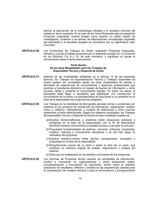 teórica, la descripción de la metodología utilizada y el resultado concreto del
trabajo en forma acabada. En el caso de las Tesis Doctorales sólo se aceptarán
Proyectos Especiales cuando tengan como soporte un sólido diseño de
investigación, conlleven o se deriven de elaboraciones conceptuales originales
del estudiante y el resultado tangible se caracterice por su significativo valor
innovador.
ARTÍCULO 26: Las Comisiones de Trabajos de Grado aceptarán Proyectos Especiales,
siempre y cuando el trabajo propuesto por el aspirante cumpla con lo contenido
en los Artículos 7,8, 9 y 10, de este normativo, y signifique un aporte al
conocimiento sobre el tema seleccionado.
Parte Quinta
De las otras Modalidades para los Trabajos de
Especialista Técnico y Especial de Grado
ARTÍCULO 27: Además de las modalidades señaladas en el artículo 12 de las presentes
Normas, los Trabajos de Especialización Técnica y Trabajos Especiales de
Grado pueden ser concebidos dentro de otras modalidades de estudio o
derivados de experiencias de conocimientos y destrezas profesionales que
permitan al estudiante demostrar el manejo de fuentes de información y cómo
procesa, aplica y presenta el conocimiento logrado. En todos los casos, el
estudiante debe llegar a resultados que signifiquen una contribución al
conocimiento de un tema o al planteamiento de soluciones a un problema en el
área de la especialidad del programa de postgrado.
ARTÍCULO 28: Los Trabajos en la modalidad de Monografía plantean temas o problemas con
sustento en los procesos de recolección de información, organización, análisis
crítico y reflexivo, interpretación y síntesis de referencias y otros insumos
pertinentes al tema seleccionado. Según los objetivos propuestos, los Trabajos
de Especialista Técnico y Especial de Grado en esta modalidad pueden ser:
a) Estudios teórico-reflexivos y analíticos sobre situaciones prácticas y
problemas en el área de la especialidad, con el fin de describirlos,
identificar factores intervinientes o posibles causas y vías para su solución.
b) Propuestas fundamentadas de políticas, acciones, enfoques, programas,
modelos, métodos o innovaciones educativas o de otro tipo según la
naturaleza del programa.
c) Estudios analítico-críticos sobre teorías, concepciones, conceptos y
propuestas en el área de la especialidad.
d) Recopilaciones acerca de un tema o sobre la obra de un autor, que
conlleven un esfuerzo original de análisis, organización y síntesis del
material.
e) Otras que se establezcan en los diseños curriculares de los programas.
ARTÍCULO 29: Los Informes de Proyectos Acción resultan de actividades de intervención,
cambio e innovación en organizaciones y sobre situaciones reales;
conceptualización y formulación de soluciones; acción sobre la realidad;
evaluación de resultados; reflexión y análisis de las experiencias; aportes para
la consolidación de modelos teóricos o para la reformulación y enriquecimiento
12
 
