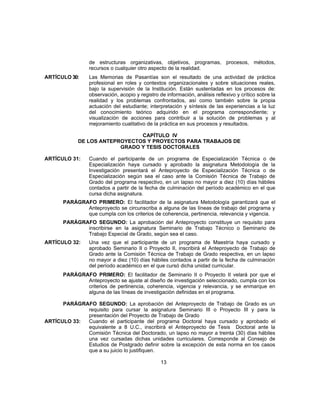 de estructuras organizativas, objetivos, programas, procesos, métodos,
recursos o cualquier otro aspecto de la realidad.
ARTÍCULO 30: Las Memorias de Pasantías son el resultado de una actividad de práctica
profesional en roles y contextos organizacionales y sobre situaciones reales,
bajo la supervisión de la Institución. Están sustentadas en los procesos de:
observación, acopio y registro de información, análisis reflexivo y crítico sobre la
realidad y los problemas confrontados, así como también sobre la propia
actuación del estudiante; interpretación y síntesis de las experiencias a la luz
del conocimiento teórico adquirido en el programa correspondiente; y
visualización de acciones para contribuir a la solución de problemas y al
mejoramiento cualitativo de la práctica en sus procesos y resultados.
CAPÍTULO IV
DE LOS ANTEPROYECTOS Y PROYECTOS PARA TRABAJOS DE
GRADO Y TESIS DOCTORALES
ARTÍCULO 31: Cuando el participante de un programa de Especialización Técnica o de
Especialización haya cursado y aprobado la asignatura Metodología de la
Investigación presentará el Anteproyecto de Especialización Técnica o de
Especialización según sea el caso ante la Comisión Técnica de Trabajo de
Grado del programa respectivo, en un lapso no mayor a diez (10) días hábiles
contados a partir de la fecha de culminación del período académico en el que
cursa dicha asignatura.
PARÁGRAFO PRIMERO: El facilitador de la asignatura Metodología garantizará que el
Anteproyecto se circunscriba a alguna de las líneas de trabajo del programa y
que cumpla con los criterios de coherencia, pertinencia, relevancia y vigencia.
PARÁGRAFO SEGUNDO: La aprobación del Anteproyecto constituye un requisito para
inscribirse en la asignatura Seminario de Trabajo Técnico o Seminario de
Trabajo Especial de Grado, según sea el caso.
ARTÍCULO 32: Una vez que el participante de un programa de Maestría haya cursado y
aprobado Seminario II o Proyecto II, inscribirá el Anteproyecto de Trabajo de
Grado ante la Comisión Técnica de Trabajo de Grado respectiva, en un lapso
no mayor a diez (10) días hábiles contados a partir de la fecha de culminación
del período académico en el que cursó dicha unidad curricular.
PARÁGRAFO PRIMERO: El facilitador de Seminario II o Proyecto II velará por que el
Anteproyecto se ajuste al diseño de investigación seleccionado, cumpla con los
criterios de pertinencia, coherencia, vigencia y relevancia, y se enmarque en
alguna de las líneas de investigación definidas en el programa.
PARÁGRAFO SEGUNDO: La aprobación del Anteproyecto de Trabajo de Grado es un
requisito para cursar la asignatura Seminario III o Proyecto III y para la
presentación del Proyecto de Trabajo de Grado
ARTÍCULO 33: Cuando el participante del programa Doctoral haya cursado y aprobado el
equivalente a 8 U.C., inscribirá el Anteproyecto de Tesis Doctoral ante la
Comisión Técnica del Doctorado, un lapso no mayor a treinta (30) días hábiles
una vez cursadas dichas unidades curriculares. Corresponde al Consejo de
Estudios de Postgrado definir sobre la excepción de esta norma en los casos
que a su juicio lo justifiquen.
13
 