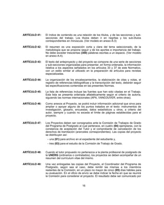 ARTÍCULO 41: El índice de contenido es una relación de los títulos, y de las secciones y sub-
secciones del trabajo. Los títulos deben ir en negritas y los sub-títulos
correspondientes en minúscula. (Ver modelo en anexo A-3)
ARTÍCULO 42: El resumen es una exposición corta y clara del tema seleccionado, de la
metodología que se propone seguir y de los aportes e importancia del trabajo.
No debe exceder trescientas (300) palabras escritas a un espacio. (Ver modelo
en anexo A-4).
ARTÍCULO 43: El texto del anteproyecto y del proyecto se compone de una serie de secciones
y sub-secciones organizadas para presentar, en forma ordenada, la información
relativa a los aspectos señalados en los artículos 33 y 37 de este Normativo,
con un estilo similar al utilizado en la preparación de artículos para revistas
especializadas.
ARTÍCULO 44: La organización de los encabezamientos, la elaboración de citas y notas, el
registro de referencias bibliográficas y la transcripción del texto, deberán seguir
las especificaciones contenidas en las presentes Normas.
ARTÍCULO 45: La lista de referencias incluye las fuentes que han sido citadas en el Trabajo.
Esta lista se presenta ordenada alfabéticamente según el criterio de autoría,
siguiendo las normas internacionales (APA, VANCOUVER, entre otras).
ARTÍCULO 46: Como anexos al Proyecto, se podrá incluir información adicional que sirva para
ampliar o apoyar alguno de los puntos tratados en el texto: instrumentos de
investigación, glosario, encuestas, datos estadísticos u otros, a criterio del
autor, siempre y cuando no exceda el límite de páginas establecidas para el
proyecto.
ARTÍCULO 47: Los Proyectos deben ser consignados ante la Comisión de Trabajos de Grado
del Programa de Postgrado al cual pertenece, en cuatro (04) ejemplares, con la
constancia de aceptación del Tutor y el comprobante de cancelación de los
derechos de tramitación (aranceles correspondientes). Las copias del proyecto
se distribuyen así:
- una (01) para archivo en el expediente del estudiante y,
- tres (03) para el estudio de la Comisión de Trabajo de Grado.
ARTÍCULO 48: Cuando el tutor propuesto no pertenezca a la planta profesoral de postgrado de
la UNERG (ordinarios o contratados), los proyectos se deben acompañar de un
resumen del currículum vitae del mismo.
ARTÍCULO 49: Una vez entregadas las copias del Proyecto, el Coordinador del Programa de
Postgrado, según sea el caso, debe remitir las mismas a los miembros
restantes de la Comisión, en un plazo no mayor de cinco (05) días hábiles para
su evaluación. En el oficio de envío se debe indicar la fecha en que se reunirá
la Comisión para considerar el proyecto. El resultado debe ser comunicado por
16
 
