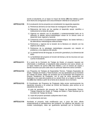 escrito al estudiante, en un lapso no mayor de treinta (30) días hábiles a partir
de la fecha de consignación de la documentación referida en el artículo 47.
ARTÍCULO 50: En la evaluación de los proyectos se considerarán los siguientes aspectos:
a) Pertinencia del tema con las líneas de investigación del Programa.
b) Relevancia del tema por los aportes al desarrollo social, científico e
institucional en el área de estudio.
c) Vigencia en relación con la actualidad y contemporaneidad tanto en lo
referente al debate teórico-metodológico actual en la ciencia como al
desarrollo local, regional y nacional.
d) Coherencia entre la fundamentación epistemológica, las bases teóricas y
las alternativas metodológicas seleccionadas.
e) Pertinencia y vigencia de la revisión de la literatura en relación con los
objetivos del estudio.
f) Pertinencia de la estrategia metodológica propuesta con relación al
problema y a los objetivos del estudio.
g) La claridad formal del lenguaje, la corrección gramatical y la coherencia del
estilo.
h) La factibilidad del proyecto en función del tiempo y de los recursos con que
cuenta el estudiante.
ARTÍCULO 51: Si a juicio de la Comisión de Trabajo de Grado, el proyecto requiere ser
reformulado o modificado, el estudiante debe presentar una nueva versión, en
un lapso máximo de quince (15) días hábiles y con el número de copias y
demás recaudos que para cada caso en particular determine dicha Comisión.
ARTÍCULO 52: Los Proyectos de Trabajos de Especialista Técnico, Trabajos Especiales de
Grado, Trabajos de Grado y Tesis Doctoral, una vez aprobados por la Comisión
de Trabajo de Grado, deben ser enviados por el Coordinador del Programa al
Director Académico de Postgrado, con el acta de dicha aprobación por
duplicado y con copia del proyecto en su versión final, en un lapso no mayor de
tres (03) días hábiles a partir de la fecha de la decisión de la Comisión.
ARTÍCULO 53: El Coordinador del Programa de Postgrado debe enviar oportunamente los
siguientes recaudos a la unidad de Control de Estudios, para archivo en el
expediente del alumno:
a) acta de aprobación del proyecto del Trabajo de Especialista Técnico,
Trabajo Especial de Grado, el Trabajo de Grado o Tesis Doctoral por la
Comisión de Trabajo de Grado,
b) copia del proyecto aprobado cualquiera sea el caso,
c) nombramiento del tutor.
ARTÍCULO 54: Aprobado el proyecto, toda modificación que, a juicio del tutor, afecte
sustancialmente el planteamiento del problema, los objetivos del estudio o el
modelo metodológico, debe ser igualmente aprobado por la Comisión de
17
 