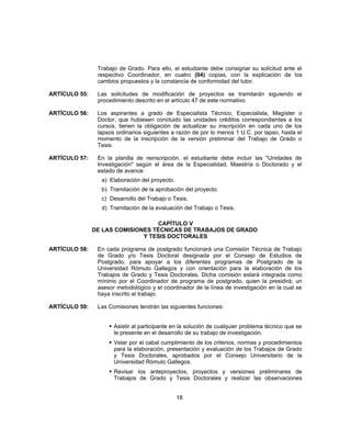 Trabajo de Grado. Para ello, el estudiante debe consignar su solicitud ante el
respectivo Coordinador, en cuatro (04) copias, con la explicación de los
cambios propuestos y la constancia de conformidad del tutor.
ARTÍCULO 55: Las solicitudes de modificación de proyectos se tramitarán siguiendo el
procedimiento descrito en el artículo 47 de este normativo.
ARTÍCULO 56: Los aspirantes a grado de Especialista Técnico, Especialista, Magíster o
Doctor, que hubiesen concluido las unidades créditos correspondientes a los
cursos, tienen la obligación de actualizar su inscripción en cada uno de los
lapsos ordinarios siguientes a razón de por lo menos 1 U.C. por lapso, hasta el
momento de la inscripción de la versión preliminar del Trabajo de Grado o
Tesis.
ARTÍCULO 57: En la planilla de reinscripción, el estudiante debe incluir las "Unidades de
Investigación" según el área de la Especialidad, Maestría o Doctorado y el
estado de avance:
a) Elaboración del proyecto.
b) Tramitación de la aprobación del proyecto.
c) Desarrollo del Trabajo o Tesis.
d) Tramitación de la evaluación del Trabajo o Tesis.
CAPÍTULO V
DE LAS COMISIONES TÉCNICAS DE TRABAJOS DE GRADO
Y TESIS DOCTORALES
ARTÍCULO 58: En cada programa de postgrado funcionará una Comisión Técnica de Trabajo
de Grado y/o Tesis Doctoral designada por el Consejo de Estudios de
Postgrado, para apoyar a los diferentes programas de Postgrado de la
Universidad Rómulo Gallegos y con orientación para la elaboración de los
Trabajos de Grado y Tesis Doctorales. Dicha comisión estará integrada como
mínimo por el Coordinador de programa de postgrado, quien la presidirá; un
asesor metodológico y el coordinador de la línea de investigación en la cual se
haya inscrito el trabajo.
ARTÍCULO 59: Las Comisiones tendrán las siguientes funciones:
 Asistir al participante en la solución de cualquier problema técnico que se
le presente en el desarrollo de su trabajo de investigación.
 Velar por el cabal cumplimiento de los criterios, normas y procedimientos
para la elaboración, presentación y evaluación de los Trabajos de Grado
y Tesis Doctorales, aprobados por el Consejo Universitario de la
Universidad Rómulo Gallegos.
 Revisar los anteproyectos, proyectos y versiones preliminares de
Trabajos de Grado y Tesis Doctorales y realizar las observaciones
18
 