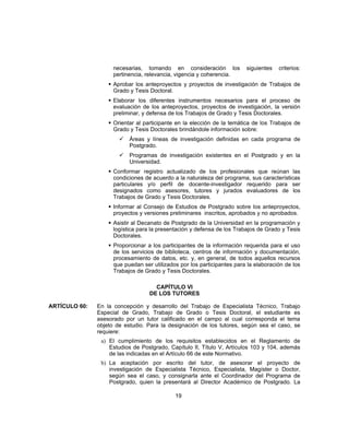 necesarias, tomando en consideración los siguientes criterios:
pertinencia, relevancia, vigencia y coherencia.
 Aprobar los anteproyectos y proyectos de investigación de Trabajos de
Grado y Tesis Doctoral.
 Elaborar los diferentes instrumentos necesarios para el proceso de
evaluación de los anteproyectos, proyectos de investigación, la versión
preliminar, y defensa de los Trabajos de Grado y Tesis Doctorales.
 Orientar al participante en la elección de la temática de los Trabajos de
Grado y Tesis Doctorales brindándole información sobre:
 Áreas y líneas de investigación definidas en cada programa de
Postgrado.
 Programas de investigación existentes en el Postgrado y en la
Universidad.
 Conformar registro actualizado de los profesionales que reúnan las
condiciones de acuerdo a la naturaleza del programa, sus características
particulares y/o perfil de docente-investigador requerido para ser
designados como asesores, tutores y jurados evaluadores de los
Trabajos de Grado y Tesis Doctorales.
 Informar al Consejo de Estudios de Postgrado sobre los anteproyectos,
proyectos y versiones preliminares inscritos, aprobados y no aprobados.
 Asistir al Decanato de Postgrado de la Universidad en la programación y
logística para la presentación y defensa de los Trabajos de Grado y Tesis
Doctorales.
 Proporcionar a los participantes de la información requerida para el uso
de los servicios de biblioteca, centros de información y documentación,
procesamiento de datos, etc. y, en general, de todos aquellos recursos
que puedan ser utilizados por los participantes para la elaboración de los
Trabajos de Grado y Tesis Doctorales.
CAPÍTULO VI
DE LOS TUTORES
ARTÍCULO 60: En la concepción y desarrollo del Trabajo de Especialista Técnico, Trabajo
Especial de Grado, Trabajo de Grado o Tesis Doctoral, el estudiante es
asesorado por un tutor calificado en el campo al cual corresponda el tema
objeto de estudio. Para la designación de los tutores, según sea el caso, se
requiere:
a) El cumplimiento de los requisitos establecidos en el Reglamento de
Estudios de Postgrado, Capítulo II, Título V, Artículos 103 y 104, además
de las indicadas en el Artículo 66 de este Normativo.
b) La aceptación por escrito del tutor, de asesorar el proyecto de
investigación de Especialista Técnico, Especialista, Magíster o Doctor,
según sea el caso, y consignarla ante el Coordinador del Programa de
Postgrado, quien la presentará al Director Académico de Postgrado. La
19
 