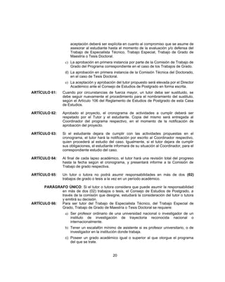 aceptación deberá ser explícita en cuanto al compromiso que se asume de
asesorar al estudiante hasta el momento de la evaluación y/o defensa del
Trabajo de Especialista Técnico, Trabajo Especial, Trabajo de Grado de
Maestría o Tesis Doctoral.
c) La aprobación en primera instancia por parte de la Comisión de Trabajo de
Grado del Programa correspondiente en el caso de los Trabajos de Grado.
d) La aprobación en primera instancia de la Comisión Técnica del Doctorado,
en el caso de Tesis Doctoral.
e) La aceptación y aprobación del tutor propuesto será elevada por el Director
Académico ante el Consejo de Estudios de Postgrado en forma escrita.
ARTÍCULO 61: Cuando por circunstancias de fuerza mayor, un tutor deba ser sustituido, se
debe seguir nuevamente el procedimiento para el nombramiento del sustituto,
según el Artículo 106 del Reglamento de Estudios de Postgrado de esta Casa
de Estudios.
ARTÍCULO 62: Aprobado el proyecto, el cronograma de actividades a cumplir deberá ser
respetado por el Tutor y el estudiante. Copia del mismo será entregada al
Coordinador del programa respectivo, en el momento de la notificación de
aprobación del proyecto.
ARTÍCULO 63: Si el estudiante dejara de cumplir con las actividades propuestas en el
cronograma, el tutor hará la notificación por escrito al Coordinador respectivo,
quien procederá al estudio del caso. Igualmente, si el tutor dejara de cumplir
sus obligaciones, el estudiante informará de su situación al Coordinador, para el
correspondiente estudio del caso.
ARTÍCULO 64: Al final de cada lapso académico, el tutor hará una revisión total del progreso
hasta la fecha según el cronograma, y presentará informe a la Comisión de
Trabajo de grado respectiva.
ARTÍCULO 65: Un tutor o tutora no podrá asumir responsabilidades en más de dos (02)
trabajos de grado o tesis a la vez en un período académico.
PARÁGRAFO ÚNICO: Si el tutor o tutora considera que puede asumir la responsabilidad
en más de dos (02) trabajos o tesis, el Consejo de Estudios de Postgrado, a
través de la comisión que designe, estudiará la consideración del tutor o tutora
y emitirá su decisión.
ARTÍCULO 66: Para ser tutor del Trabajo de Especialista Técnico, del Trabajo Especial de
Grado, Trabajo de Grado de Maestría o Tesis Doctoral se requiere:
a) Ser profesor ordinario de una universidad nacional o investigador de un
instituto de investigación de trayectoria reconocida nacional o
internacionalmente.
b) Tener un escalafón mínimo de asistente si es profesor universitario, o de
investigador en la institución donde trabaja.
c) Poseer un grado académico igual o superior al que otorgue el programa
del que se trate.
20
 