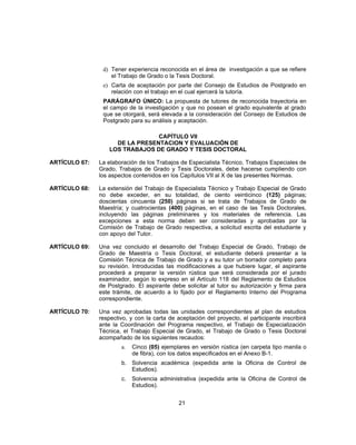 d) Tener experiencia reconocida en el área de investigación a que se refiere
el Trabajo de Grado o la Tesis Doctoral.
e) Carta de aceptación por parte del Consejo de Estudios de Postgrado en
relación con el trabajo en el cual ejercerá la tutoría.
PARÁGRAFO ÚNICO: La propuesta de tutores de reconocida trayectoria en
el campo de la investigación y que no posean el grado equivalente al grado
que se otorgará, será elevada a la consideración del Consejo de Estudios de
Postgrado para su análisis y aceptación.
CAPÍTULO VII
DE LA PRESENTACION Y EVALUACIÓN DE
LOS TRABAJOS DE GRADO Y TESIS DOCTORAL
ARTÍCULO 67: La elaboración de los Trabajos de Especialista Técnico, Trabajos Especiales de
Grado, Trabajos de Grado y Tesis Doctorales, debe hacerse cumpliendo con
los aspectos contenidos en los Capítulos VII al X de las presentes Normas.
ARTÍCULO 68: La extensión del Trabajo de Especialista Técnico y Trabajo Especial de Grado
no debe exceder, en su totalidad, de ciento veinticinco (125) páginas;
doscientas cincuenta (250) páginas si se trata de Trabajos de Grado de
Maestría; y cuatrocientas (400) páginas, en el caso de las Tesis Doctorales,
incluyendo las páginas preliminares y los materiales de referencia. Las
excepciones a esta norma deben ser consideradas y aprobadas por la
Comisión de Trabajo de Grado respectiva, a solicitud escrita del estudiante y
con apoyo del Tutor.
ARTÍCULO 69: Una vez concluido el desarrollo del Trabajo Especial de Grado, Trabajo de
Grado de Maestría o Tesis Doctoral, el estudiante deberá presentar a la
Comisión Técnica de Trabajo de Grado y a su tutor un borrador completo para
su revisión. Introducidas las modificaciones a que hubiere lugar, el aspirante
procederá a preparar la versión rústica que será considerada por el jurado
examinador, según lo expreso en el Artículo 118 del Reglamento de Estudios
de Postgrado. El aspirante debe solicitar al tutor su autorización y firma para
este trámite, de acuerdo a lo fijado por el Reglamento Interno del Programa
correspondiente.
ARTÍCULO 70: Una vez aprobadas todas las unidades correspondientes al plan de estudios
respectivo, y con la carta de aceptación del proyecto, el participante inscribirá
ante la Coordinación del Programa respectivo, el Trabajo de Especialización
Técnica, el Trabajo Especial de Grado, el Trabajo de Grado o Tesis Doctoral
acompañado de los siguientes recaudos:
a. Cinco (05) ejemplares en versión rústica (en carpeta tipo manila o
de fibra), con los datos especificados en el Anexo B-1.
b. Solvencia académica (expedida ante la Oficina de Control de
Estudios).
c. Solvencia administrativa (expedida ante la Oficina de Control de
Estudios).
21
 