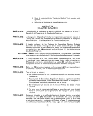 d. Carta de presentación del Trabajo de Grado o Tesis anexa a cada
ejemplar.
e. Solvencia de biblioteca de pregrado y postgrado.
CAPÍTULO VIII
DEL JURADO EVALUADOR
ARTÍCULO 71: La designación de los jurados se realizará conforme a lo previsto en el Título V,
Capítulo III del Reglamento de Estudios de Postgrado.
ARTÍCULO 72: La designación del jurado principal y los respectivos suplentes será elevada al
Consejo de Estudios de Postgrado por el Director Académico de Postgrado
según el Artículo 112 del Reglamento de Estudios de Postgrado.
ARTÍCULO 73: El jurado evaluador de los Trabajos de Especialista Técnico, Trabajos
Especiales de Grado y Trabajo de Grado estará compuesto por; tres (03)
miembros principales de los cuales por lo menos uno (01) deberá pertenecer a
otra institución y dos (02) suplentes, según el Artículo 112 del Reglamento de
Estudios de Postgrado.
PARÁGRAFO ÚNICO: El tutor fungirá como Coordinador del jurado tal como lo establece
el parágrafo primero del Artículo 112 del Reglamento de Estudios de Postgrado.
ARTÍCULO 74: El jurado evaluador de la Tesis Doctoral estará conformado por el Tutor, quien
lo coordinará, cuatro (04) miembros principales, de los cuales, al menos uno
(01) deberá pertenecer a otra institución, y cuatro (04) suplentes, quienes se
incorporarán en caso de ausencia de alguno de los miembros principales.
ARTÍCULO 75: De los tres (03) jurados principales, por lo menos uno (01) será especialista en
el contenido a evaluar, y otro en métodos de investigación.
ARTÍCULO 76: Para ser jurado se requiere:
a) Ser profesor ordinario de una Universidad Nacional con escalafón mínimo
de asistente.
b) Poseer grado de Especialista, Magíster y/o Doctor, o experiencia científica
y académica equivalente, a juicio del Consejo de Estudios de Postgrado. El
grado debe ser equivalente o superior al que se otorga.
c) Ser investigador y/o experto en el área del Trabajo de Grado o Tesis
Doctoral.
d) No tener nexo de consanguinidad hasta un segundo grado o de afinidad
hasta un tercer grado con el presentante del Trabajo de Grado o Tesis
Doctoral.
ARTÍCULO 77: Designado el jurado, se le notificará al aspirante de esta decisión en un plazo
no mayor de cinco (05) días hábiles. El Coordinador del jurado, procederá
entonces a fijar, de común acuerdo con los miembros del jurado, la fecha para
el acto de presentación y evaluación del Trabajo o Tesis. El estudiante deberá
ser notificado por escrito de la fecha, hora y lugar con por lo menos cinco (05)
22
 