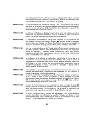 días hábiles de anticipación. Al mismo tiempo, el Coordinador deberá hacer del
conocimiento público la celebración de dicho acto, a través de carteleras, hojas
informativas, comunicaciones y otro medio a su alcance.
ARTÍCULO 78: El acto de defensa del Trabajo de Grado y Tesis Doctoral es un acto público,
que como tal tiene lugar, hora y fecha (fijados), jurado y suplentes (nombrados),
con un mínimo de quince (15) días hábiles de anticipación, previendo los
inconvenientes que se puedan suscitar.
ARTÍCULO 79: La defensa del Trabajo de Grado y Tesis Doctoral como acto público, permite la
entrada de las personas interesadas en él o los temas a tratar, quienes no
podrán intervenir ni participar activamente en dicha defensa.
ARTÍCULO 80: La presentación a realizarse en acto público, consistirá en una exposición con
una duración no mayor de cuarenta y cinco (45) minutos, sobre los aspectos
fundamentales del Trabajo o la Tesis. Concluida la exposición, el estudiante
procederá a contestar las preguntas que formulen los miembros del Jurado.
ARTÍCULO 81: Una vez concluida la defensa del Trabajo o de la Tesis, tanto el expositor como
el público presente deberán salir inmediatamente de la sala de exposición,
donde se deliberará y evaluará dicha presentación como acto privado.
Seguidamente, se invitará al participante a entrar a la sala para, públicamente,
dar el veredicto final de su defensa.
ARTÍCULO 82: La evaluación de la defensa se realizará en acto privado, el mismo día de la
presentación oral con la asistencia de los miembros del Jurado en pleno. El
aspirante podrá ser llamado para aclarar dudas, defender aspectos específicos
del Trabajo o la Tesis y recibir las recomendaciones o sugerencias para su
revisión en caso de ser necesario. Concluida la evaluación, se dejará entrar al
público para dar el veredicto final.
ARTÍCULO 83: Los resultados se asentarán en acta que firmarán los miembros del Jurado que
actuaron en la evaluación, el mismo día de la defensa, una vez concluida la
evaluación y dado el veredicto públicamente.
ARTÍCULO 84: Concluida la defensa, evaluación y veredicto, el aspirante hará las correcciones
de su Trabajo o Tesis, si son procedentes, y luego entregará cinco (05)
ejemplares encuadernados según las especificaciones señaladas en el Capítulo
XIII de este manual, en un lapso no mayor de treinta (30) días continuos
contados a partir de la fecha de la evaluación.
ARTÍCULO 85: En caso de improbación, el jurado puede fijar un plazo no mayor de seis (06)
meses para que el estudiante presente una versión corregida superando las
fallas que dieron origen a la improbación. De no lograr la calificación de
aprobado en esta segunda oportunidad, perderá el derecho al grado.
ARTÍCULO 86: El jurado examinador podrá otorgar por unanimidad, y en forma razonada,
mención honorífica y/o publicación a aquellos Trabajos de Grado o Tesis
Doctorales notables por su contribución al área del conocimiento que se trate.
(Artículo 125 del Reglamento de Estudios de Postgrado).
23
 