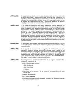 ARTÍCULO 91: En la página de aprobación del tutor (versión presentada para la consideración
del jurado examinador), el tutor certifica que el Trabajo o la Tesis reúne los
requisitos y méritos suficientes para ser sometida a evaluación. Corresponde al
estudiante la responsabilidad de hacer firmar dicha página por su tutor, antes
de entregar las copias requeridas en la Coordinación respectiva. El texto de
esta página se redacta conforme al modelo del Anexo B-2.
ARTÍCULO 92: En la página de aprobación del jurado examinador (versión definitiva) los
miembros del jurado certifican su veredicto con su firma; pero si alguno de ellos
emitió voto salvado o de negación, podrá dejar de firmar, en cuyo caso sólo se
registrarán los nombres y firmas de los dos miembros que dieron voto de
aprobación, y se escribirá la siguiente nota aclaratoria: “Veredicto tomado por
mayoría del jurado”. Igualmente, en esta página, se certifica si el Trabajo o la
Tesis obtuvieron mención honorífica y/o recomendación de publicación.
Corresponde al estudiante la preparación de esta página, la cual deberá reflejar
fielmente el resultado del veredicto registrado en el acta, así como también la
recolección de las firmas originales en los ejemplares encuadernados. El texto
de estas páginas se redacta conforme a las especificaciones del Anexo B-3 y B-
4 respectivamente.
ARTÍCULO 93: En la página de dedicatoria se mencionan las personas o Instituciones a las que
se desea honrar con el Trabajo o la Tesis. Esta página es opcional y se incluye
a juicio del autor.
ARTÍCULO 94: En la página de reconocimiento se agradece la colaboración, asesoría,
orientación, asistencia técnica, científica o financiera, ayuda o apoyo de los
profesores, personas u organismos que de alguna manera contribuyeron para
la realización del Trabajo o la Tesis. El texto no debe exceder de dos (02) hojas
mecanografiadas según las especificaciones del Capítulo XII de estas Normas,
y con el siguiente título escrito en letras mayúsculas: RECONOCIMIENTOS.
Esta página es opcional y se incluye a juicio del autor.
ARTÍCULO 95: El índice general se presenta a continuación de las páginas antes descritas.
Consiste en una relación de:
a) Los índices complementarios:
- lista de cuadros
- lista de gráficos
- resumen.
b) Los títulos de los capítulos y de las secciones principales dentro de cada
uno de ellos.
c) La lista de referencias.
d) Los títulos de anexos.
e) El currículum vitae resumido del autor, expuestos en el mismo orden en
que aparecen en el volumen.
25
 