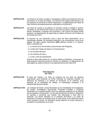 ARTÍCULO 96: Los títulos en el índice no deben ir subrayados y deben ser escritos tal como se
encuentran en el texto del trabajo. Los títulos de las páginas preliminares y de
los capítulos se escribirán en letras mayúsculas. La diagramación del índice se
hará conforme las especificaciones contenidas en el Anexo B-5.
ARTÍCULO 97: Las listas de cuadros y de gráficos se incluirán cuando el trabajo lo amerite.
Consisten en una relación del número y título de los cuadros y gráficos (dibujos,
planos, fotografías y cualquier otra ilustración) y del número de página donde
aparecen. La diagramación de estas listas se realiza conforme a los modelos de
los Anexos B-6 y B-7.
ARTÍCULO 98: El resumen es una exposición corta y clara del tema desarrollado, de la
metodología utilizada, los resultados obtenidos y las conclusiones a que se ha
llegado. No debe exceder trescientas (300) palabras escritas a un espacio.
Debe ir precedido por:
a) el nombre de la Universidad y denominación del Postgrado,
b) el título del Trabajo de Grado o la Tesis Doctoral,
c) los nombres del autor,
d) los nombres del tutor y,
e) el año y mes de presentación.
Cuando el texto esté escrito en un idioma distinto al castellano, el resumen se
debe preparar colocando primero la versión en castellano. La diagramación de
esta página se realiza conforme a las especificaciones del Anexo B-8.
Parte Segunda
Del Texto
ARTÍCULO 99: El texto del Trabajo o la Tesis se compone de una serie de capítulos
organizados para presentar en forma ordenada los aspectos tratados. La
estructura de capítulos y su división en secciones no es uniforme, pues
depende de la modalidad del trabajo, la metodología empleada y la
especificidad del tema tratado.
ARTÍCULO 100: Los Trabajos de Grado y Tesis Doctorales en las modalidades de Investigación
de Campo, Investigación Documental, Proyectos Factibles y Proyectos
Especiales, por lo general podrán incluir los aspectos presentes en los literales
que se explican a continuación, con las denominaciones de títulos e integración
en capítulos y secciones que resulten más adecuadas a cada caso en
particular. Los títulos utilizados en el presente documento y el orden de
exposición no deben ser tomados como la única forma, pues solamente tienen
como propósito orientar. El estudiante puede elaborar su propio esquema y
someterlo a la aprobación de su tutor.
26
 