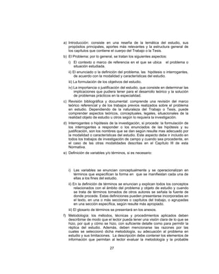 a) Introducción: consiste en una reseña de la temática del estudio, sus
propósitos principales, aportes más relevantes y la estructura general de
los capítulos que contiene el cuerpo del Trabajo o la Tesis.
b) El Problema: por lo general, se tratan los siguientes aspectos:
i) El contexto o marco de referencia en el que se ubica el problema o
situación estudiada.
ii) El enunciado o la definición del problema, las hipótesis o interrogantes,
de acuerdo con la modalidad y características del estudio.
iii) La formulación de los objetivos del estudio.
iv) La importancia o justificación del estudio, que consiste en determinar las
implicaciones que pudiera tener para el desarrollo teórico y la solución
de problemas prácticos en la especialidad.
c) Revisión bibliográfica y documental: comprende una revisión del marco
teórico referencial y de los trabajos previos realizados sobre el problema
en estudio. Dependiendo de la naturaleza del Trabajo o Tesis, puede
comprender aspectos teóricos, conceptuales, legales, situacionales de la
realidad objeto de estudio u otros según lo requiera la investigación.
d) Interrogantes o hipótesis de la investigación, si procede: la formulación de
los interrogantes a responder o los enunciados de las hipótesis y su
justificación, son los nombres que se dan según resulte mas adecuado por
la modalidad o características del estudio. Este aspecto debe ir incluido en
todos los trabajos de investigación de campo y cuando sea procedente, en
el caso de las otras modalidades descritas en el Capítulo III de esta
Normativa.
e) Definición de variables y/o términos, si es necesario:
i) Las variables se enuncian conceptualmente y se operacionalizan en
términos que especifican la forma en que se manifiestan cada una de
ellas a los fines del estudio.
ii) En la definición de términos se enuncian y explican todos los conceptos
relacionados con el ámbito del problema y objeto de estudio y cuando
se trata de términos tomados de otros autores se señala la fuente de
donde procede. Estas definiciones pueden presentarse incorporadas en
el texto, en una o más secciones o capítulos del trabajo, o agrupadas
en una sección específica, según resulte más apropiado.
iii) El glosario de términos se presentará en los anexos.
f) Metodología: los métodos, técnicas y procedimientos aplicados deben
describirse de modo que el lector pueda tener una visión clara de lo que se
hizo, por qué y cómo se hizo, con suficiente detalle como para permitir la
réplica del estudio. Además, deben mencionarse las razones por las
cuales se seleccionó dicha metodología, su adecuación al problema en
estudio y sus limitaciones. La descripción debe contener los elementos de
información que permitan al lector evaluar la metodología y la probable
27
 