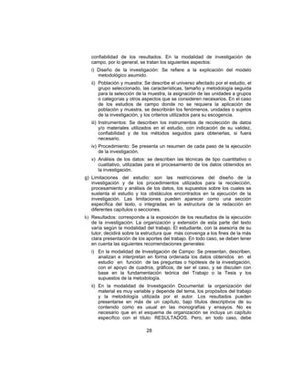 confiabilidad de los resultados. En la modalidad de investigación de
campo, por lo general, se tratan los siguientes aspectos:
i) Diseño de la investigación: Se refiere a la explicación del modelo
metodológico asumido.
ii) Población y muestra: Se describe el universo afectado por el estudio, el
grupo seleccionado, las características, tamaño y metodología seguida
para la selección de la muestra, la asignación de las unidades a grupos
o categorías y otros aspectos que se consideren necesarios. En el caso
de los estudios de campo donde no se requiera la aplicación de
población y muestra, se describirán los fenómenos, unidades o sujetos
de la investigación, y los criterios utilizados para su escogencia.
iii) Instrumentos: Se describen los instrumentos de recolección de datos
y/o materiales utilizados en el estudio, con indicación de su validez,
confiabilidad y de los métodos seguidos para obtenerlas, si fuera
necesario.
iv) Procedimiento: Se presenta un resumen de cada paso de la ejecución
de la investigación.
v) Análisis de los datos: se describen las técnicas de tipo cuantitativo o
cualitativo, utilizadas para el procesamiento de los datos obtenidos en
la investigación.
g) Limitaciones del estudio: son las restricciones del diseño de la
investigación y de los procedimientos utilizados para la recolección,
procesamiento y análisis de los datos, los supuestos sobre los cuales se
sustenta el estudio y los obstáculos encontrados en la ejecución de la
investigación. Las limitaciones pueden aparecer como una sección
específica del texto, o integradas en la estructura de la redacción en
diferentes capítulos o secciones.
h) Resultados: corresponde a la exposición de los resultados de la ejecución
de la investigación. La organización y extensión de esta parte del texto
varía según la modalidad del trabajo. El estudiante, con la asesoría de su
tutor, decidirá sobre la estructura que más convenga a los fines de la más
clara presentación de los aportes del trabajo. En todo caso, se deben tener
en cuenta las siguientes recomendaciones generales:
i) En la modalidad de Investigación de Campo: Se presentan, describen,
analizan e interpretan en forma ordenada los datos obtenidos en el
estudio en función de las preguntas o hipótesis de la investigación,
con el apoyo de cuadros, gráficos, de ser el caso, y se discuten con
base en la fundamentación teórica del Trabajo o la Tesis y los
supuestos de la metodología.
ii) En la modalidad de Investigación Documental: la organización del
material es muy variable y depende del tema, los propósitos del trabajo
y la metodología utilizada por el autor. Los resultados pueden
presentarse en más de un capítulo, bajo títulos descriptivos de su
contenido como es usual en las monografías y ensayos. No es
necesario que en el esquema de organización se incluya un capítulo
específico con el título: RESULTADOS. Pero, en todo caso, debe
28
 