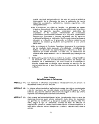 quedar claro cuál es la contribución del autor en cuanto al análisis e
interpretación de la información de base, la elaboración de nuevos
esquemas conceptuales, explicaciones, modelos, argumentos, entre
otras posibilidades.
iii) En la modalidad de Proyectos Factibles: los resultados se pueden
organizar, dependiendo del ámbito y alcance del Proyecto, tomando en
cuenta los siguientes aspectos: presentación sistemática del
diagnóstico de la situación, determinación de necesidades,
planteamiento y fundamentación teórica de la propuesta, procedimiento
metodológico, actividades y recursos necesarios para su ejecución,
análisis de factibilidad de realización. Si el Proyecto incluye las fases de
ejecución y evaluación de la propuesta, se incluirán secciones que
describan los procesos y resultados correspondientes a cada una de
estas fases.
iv) En la modalidad de Proyectos Especiales: el esquema de organización
de los resultados debe responder a los objetivos y metodología del
trabajo. Se atenderán las recomendaciones anteriores en todos los
aspectos que fueren aplicables. En todo caso, la presentación del
material debe reflejar en forma clara la contribución y aporte original del
autor.
i) Conclusiones y recomendaciones: incluye la discusión o interpretación de
los resultados (con base en la fundamentación teórica del trabajo y los
supuestos de la metodología) y las conclusiones de la investigación.
Además, cuando sea procedente, debe añadirse una sección con las
recomendaciones que el autor formula como consecuencia del estudio
realizado.
Parte Tercera
De los Materiales de Referencias
ARTÍCULO 101: Los materiales de referencia comprenden la lista de referencias, los anexos y el
resumen del currículum vitae del autor.
ARTÍCULO 102: La lista de referencias incluye las fuentes impresas, electrónicas, audiovisuales
o de otra naturaleza, que han sido citadas en el texto del Trabajo o la Tesis.
Esta lista se presenta ordenada alfabéticamente según el criterio de autoría,
siguiendo las normas aprobadas internacionalmente.
ARTÍCULO 103: Cada una de las fuentes incluidas en la lista de referencias debe contener los
siguientes elementos: autor, año de publicación, título, datos de publicación
que permitan su identificación y búsqueda (ciudad, país, editorial, entre otros
datos, según el tipo de referencia). Cuando se trate de artículos de
publicaciones periódicas, deben mencionarse además: nombre completo de la
publicación, volumen, número del ejemplar consultado, páginas que contiene el
artículo.
29
 
