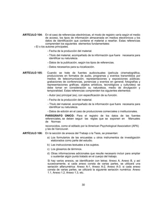ARTÍCULO 104: En el caso de referencias electrónicas, el modo de registro varía según el medio
de acceso, los tipos de información almacenada en medios electrónicos y los
datos de identificación que contiene el material a reseñar. Estas referencias
comprenden los siguientes elementos fundamentales:
- El o los autores principales.
- Fecha de la producción del material.
- Título del material, acompañado de la información que fuere necesaria para
identificar su naturaleza.
- Datos de la publicación, según los tipos de referencias.
- Datos necesarios para su localización.
ARTÍCULO 105: Cuando se trate de fuentes audiovisuales (película cinematográfica,
producciones en formatos de audio, programas y eventos transmitidos por
medios de telecomunicación; representaciones y exposiciones públicas;
grabaciones de conferencias, ponencias y eventos en general; fotografías y
representaciones gráficas; objetos artísticos, tecnológicos y culturales) se
debe tomar en consideración su naturaleza, medio de divulgación y
temporalidad. Estas referencias comprenden los siguientes elementos:
- Autor (es) principal (es), con especificación de su función.
- Fecha de la producción del material.
- Título del material, acompañado de la información que fuere necesaria para
identificar su naturaleza.
- Datos de edición en el caso de producciones comerciales o institucionales.
PARÁGRAFO ÚNICO: Para el registro de los datos de las fuentes
referenciales, se deben seguir las reglas que se exponen en Manuales
de Normas
reconocidos, como el editado por la American Psychological Association (APA)
y las de Vancouver.
ARTÍCULO 106: En la sección de anexos del Trabajo o la Tesis, se presentan:
a) Los formularios de las encuestas u otros instrumentos de investigación
elaborados como parte del estudio.
b) Las instrucciones textuales a los sujetos.
c) Los glosarios de términos.
d) Otras informaciones adicionales que resulte necesario incluir para ampliar
o sustentar algún punto tratado en el cuerpo del trabajo.
Si hay varios anexos, se identificarán con letras: Anexo A, Anexo B, y así
sucesivamente; si cada anexo consta de varias partes, se utilizará una
seriación alfanumérica: Anexo A-1, Anexo A-2, Anexo A-3; si cada anexo
consta de varias partes, se utilizará la siguiente seriación numérica: Anexo
1.1, Anexo 1.2, Anexo 1.3, etc.
30
 