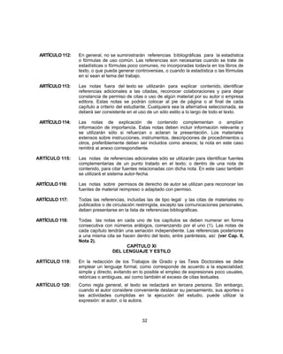 ARTÍCULO 112: En general, no se suministrarán referencias bibliográficas para la estadística
o fórmulas de uso común. Las referencias son necesarias cuando se trate de
estadísticas o fórmulas poco comunes, no incorporadas todavía en los libros de
texto, o que pueda generar controversias, o cuando la estadística o las fórmulas
en sí sean el tema del trabajo.
ARTÍCULO 113: Las notas fuera del texto se utilizarán para explicar contenido, identificar
referencias adicionales a las citadas, reconocer colaboraciones y para dejar
constancia de permiso de citas o uso de algún material por su autor o empresa
editora. Estas notas se podrán colocar al pie de página o al final de cada
capítulo a criterio del estudiante. Cualquiera sea la alternativa seleccionada, se
deberá ser consistente en el uso de un sólo estilo a lo largo de todo el texto.
ARTÍCULO 114: Las notas de explicación de contenido complementan o amplían
información de importancia. Estas notas deben incluir información relevante y
se utilizarán sólo si refuerzan o aclaran la presentación. Los materiales
extensos sobre instrucciones, instrumentos, descripciones de procedimientos u
otros, preferiblemente deben ser incluidos como anexos; la nota en este caso
remitirá al anexo correspondiente.
ARTÍCULO 115: Las notas de referencias adicionales sólo se utilizarán para identificar fuentes
complementarias de un punto tratado en el texto; o dentro de una nota de
contenido, para citar fuentes relacionadas con dicha nota. En este caso también
se utilizará el sistema autor-fecha.
ARTÍCULO 116: Las notas sobre permisos de derecho de autor se utilizan para reconocer las
fuentes de material reimpreso o adaptado con permiso.
ARTÍCULO 117: Todas las referencias, incluidas las de tipo legal y las citas de materiales no
publicados o de circulación restringida, excepto las comunicaciones personales,
deben presentarse en la lista de referencias bibliográficas.
ARTÍCULO 118: Todas las notas en cada uno de los capítulos se deben numerar en forma
consecutiva con números arábigos, comenzando por el uno (1). Las notas de
cada capítulo tendrán una seriación independiente. Las referencias posteriores
a una misma cita se hacen dentro del texto, entre paréntesis, así: (ver Cap. II,
Nota 2).
CAPÍTULO XI
DEL LENGUAJE Y ESTILO
ARTÍCULO 119: En la redacción de los Trabajos de Grado y las Tesis Doctorales se debe
emplear un lenguaje formal, como corresponde de acuerdo a la especialidad;
simple y directo, evitando en lo posible el empleo de expresiones poco usuales,
retóricas o ambiguas, así como también el exceso de citas textuales.
ARTÍCULO 120: Como regla general, el texto se redactará en tercera persona. Sin embargo,
cuando el autor considere conveniente destacar su pensamiento, sus aportes o
las actividades cumplidas en la ejecución del estudio, puede utilizar la
expresión: el autor, o la autora.
32
 