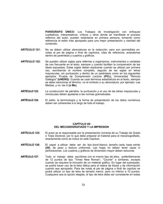 PARÁGRAFO ÚNICO: Los Trabajos de Investigación con enfoques
cualitativos, interpretativos, críticos u otros donde se manifieste el proceso
reflexivo del autor, pueden redactarse en primera persona, tomando como
referencia el estilo más apropiado para una mejor presentación y claridad del
contenido.
ARTÍCULO 121: No se deben utilizar abreviaturas en la redacción, pero son permisibles en:
notas al pie de página o final de capítulos, citas de referencia, aclaratorias
dentro de paréntesis y cuadros y gráficos.
ARTÍCULO 122: Se pueden utilizar siglas para referirse a organismos, instrumentos o variables
de uso frecuente en el texto, siempre y cuando faciliten la comprensión de las
ideas expuestas. Estas siglas deben explicarse cuando se utilizan por primera
vez, escribiendo el nombre completo, seguido de las siglas en letras
mayúsculas, sin puntuación y dentro de un paréntesis como en los siguientes
ejemplos: Prueba de Comprensión Lectora (PCL), Universidad "Rómulo
Gallegos" (UNERG). Cuando se usan términos estadísticos en el texto, siempre
se debe mencionar el término, no el símbolo o su abreviatura; por ejemplo: Las
Medias, y no: las X (o Ms).
ARTÍCULO 123: La construcción de párrafos, la puntuación y el uso de las letras mayúsculas y
minúsculas deben ajustarse a las normas gramaticales.
ARTÍCULO 124: El estilo, la terminología y la forma de presentación de los datos numéricos
deben ser coherentes a lo largo de todo el trabajo.
CAPÍTULO XII
DEL MECANOGRAFIADO Y LA IMPRESION
ARTÍCULO 125: El autor es el responsable por la presentación correcta de su Trabajo de Grado
o Tesis Doctoral, por lo que debe preparar el material para el mecanografiado,
exactamente como se indica en este Capítulo.
ARTÍCULO 126: El papel a utilizar debe ser de tipo bond blanco, tamaño carta, base veinte
(20), de peso y textura uniformes. Las hojas no deben tener rayas ni
perforaciones. Los cuadros y gráficos de dimensión mayor deben reducirse
ARTÍCULO 127: Todo el trabajo debe escribirse con el mismo tipo de letra, preferiblemente
de 12 puntos de tipo “Times New Roman”, “Courier” o similares, excepto
cuando se requiera la inclusión de un material gráfico. En lugar del subrayado,
se podrá hacer uso de la letra itálica para el realce de títulos y de información
cuando sea apropiado. Para las notas al pie de página o final de capítulo se
podrá utilizar un tipo de letra de tamaño menor, pero no inferior a 10 puntos.
Cualquiera sea la opción elegida, el tipo de letra debe ser consistente en todas
33
 